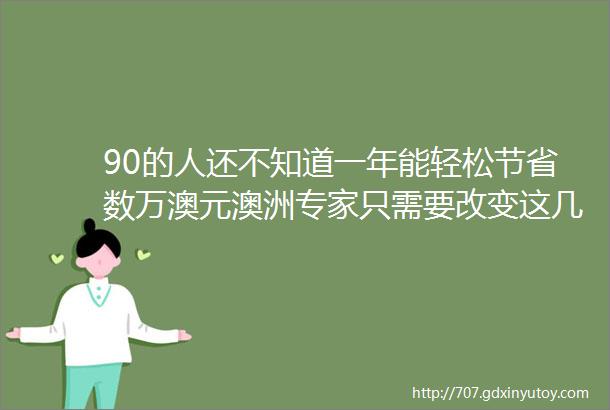 90的人还不知道一年能轻松节省数万澳元澳洲专家只需要改变这几个小习惯