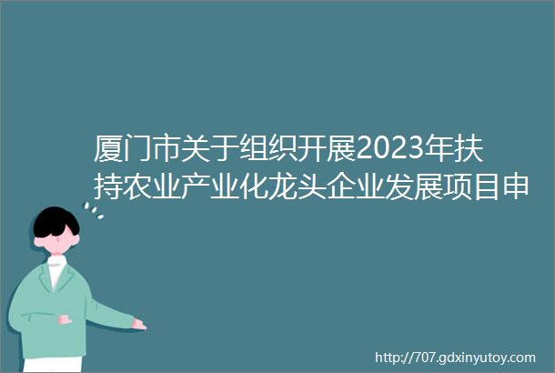 厦门市关于组织开展2023年扶持农业产业化龙头企业发展项目申报的通知